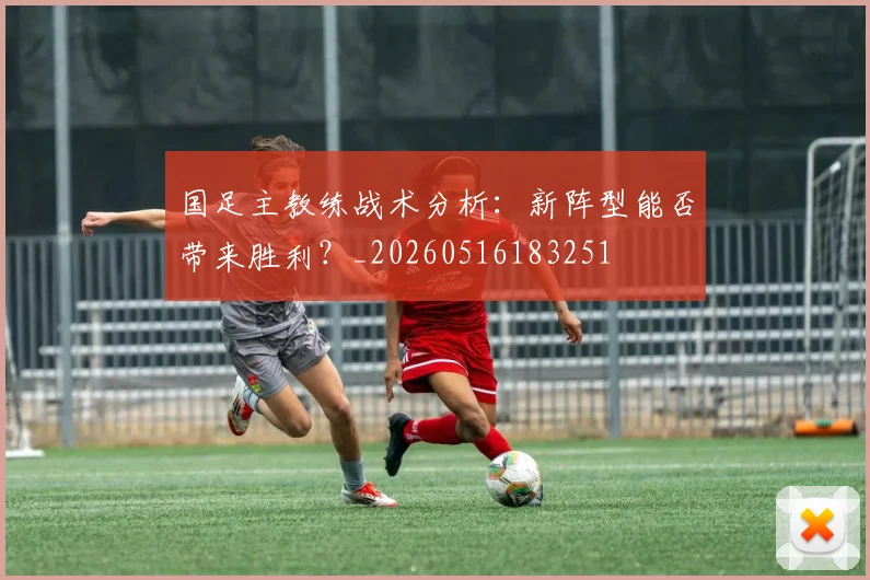 国足主教练战术分析:新阵型能否带来胜利?_20260516183251