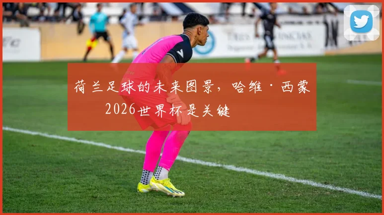 荷兰足球的未来图景，哈维·西蒙斯2026世界杯是关键