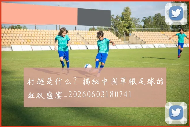 村超是什么？揭秘中国草根足球的狂欢盛宴_20260603180741