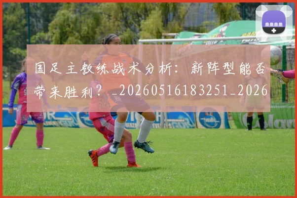 国足主教练战术分析:新阵型能否带来胜利?_20260516183251_20260707013838