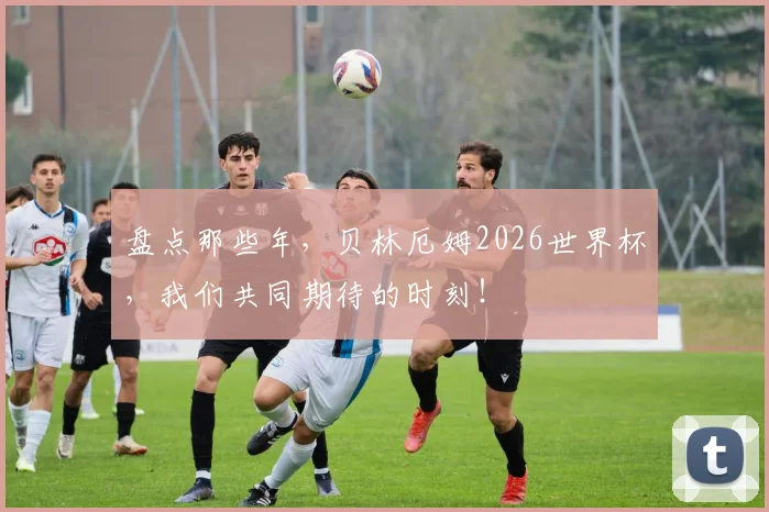 盘点那些年，贝林厄姆2026世界杯，我们共同期待的时刻！