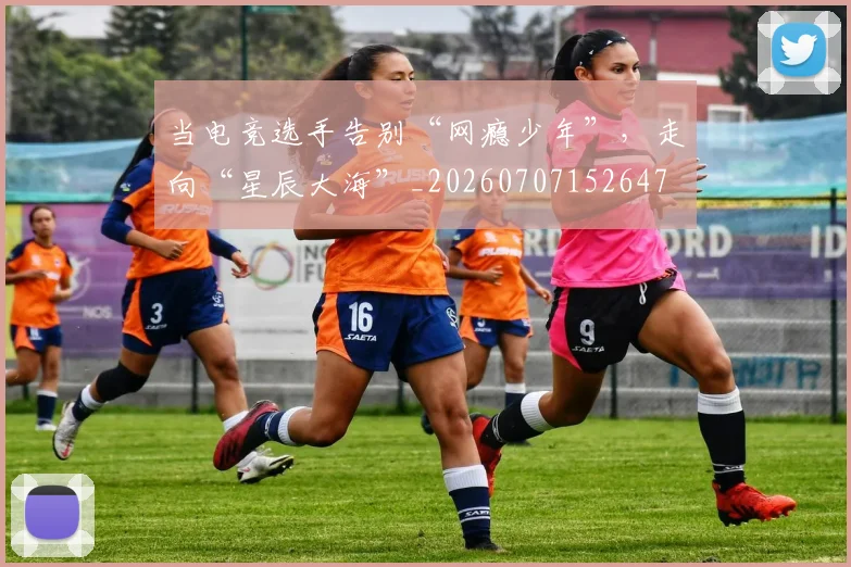 当电竞选手告别“网瘾少年”,走向“星辰大海”_20260707152647
