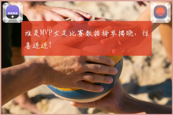 谁是MVP女足比赛数据榜单揭晓，惊喜连连！