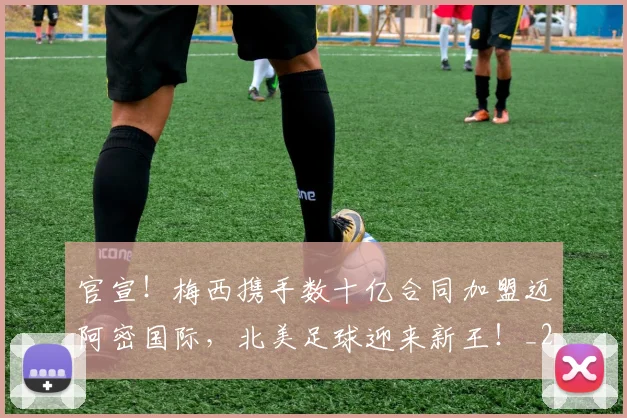 官宣！梅西携手数十亿合同加盟迈阿密国际，北美足球迎来新王！_20260707144201