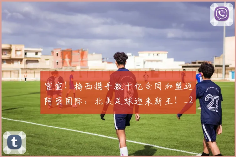 官宣！梅西携手数十亿合同加盟迈阿密国际，北美足球迎来新王！_20260707144201