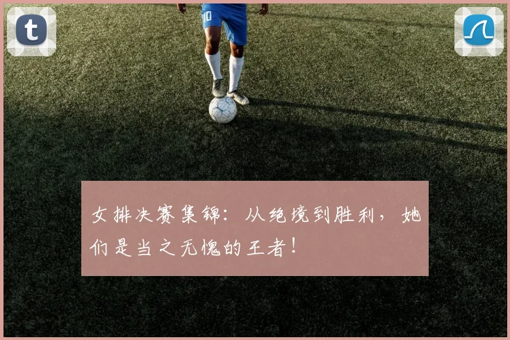 女排决赛集锦:从绝境到胜利,她们是当之无愧的王者!