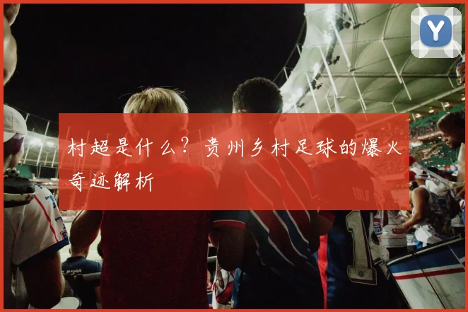 村超是什么？贵州乡村足球的爆火奇迹解析