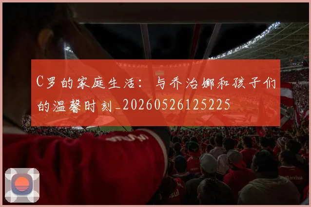 C罗的家庭生活：与乔治娜和孩子们的温馨时刻_20260526125225