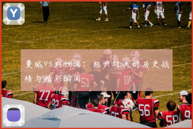 曼城vs利物浦：经典对决的历史战绩与精彩瞬间